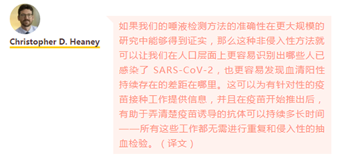 如果我们的唾液检测方法的准确性在更大规模的研究中能够得到证实，那么这种非侵入性方法就可以让我们在人口层面上更容易识别出哪些人已感染了 SARS-CoV-2，也更容易发现血清阳性持续存在的差距在哪里。